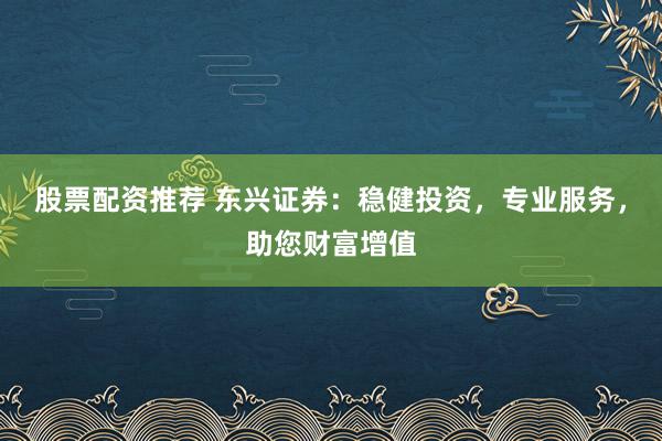 股票配资推荐 东兴证券：稳健投资，专业服务，助您财富增值