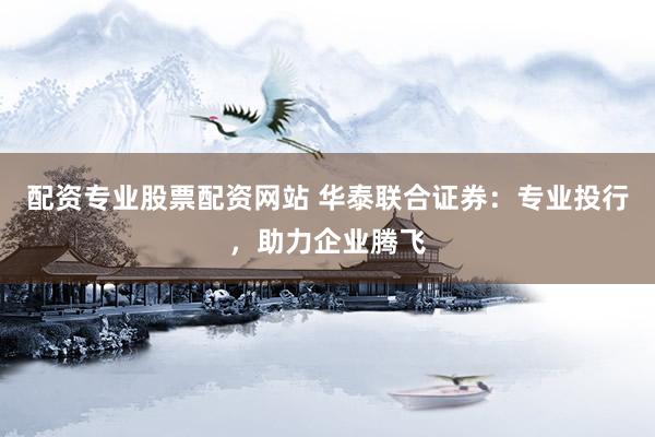 配资专业股票配资网站 华泰联合证券：专业投行，助力企业腾飞