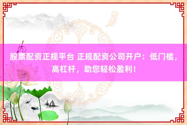 股票配资正规平台 正规配资公司开户：低门槛，高杠杆，助您轻松盈利！