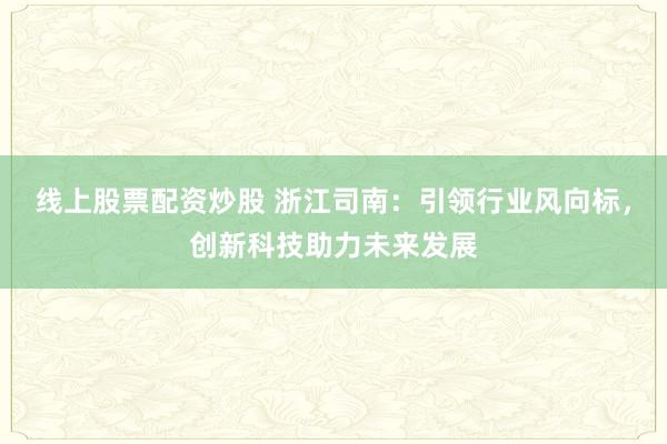 线上股票配资炒股 浙江司南：引领行业风向标，创新科技助力未来发展