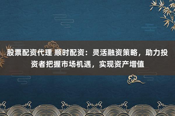 股票配资代理 顺时配资：灵活融资策略，助力投资者把握市场机遇，实现资产增值