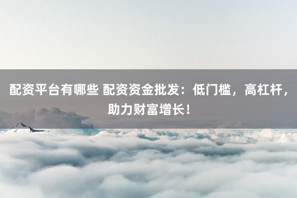 配资平台有哪些 配资资金批发：低门槛，高杠杆，助力财富增长！
