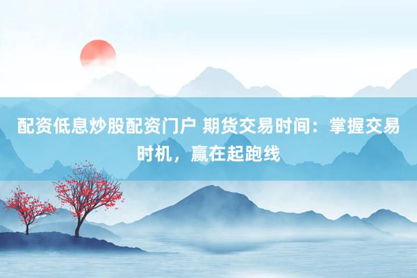 配资低息炒股配资门户 期货交易时间：掌握交易时机，赢在起跑线