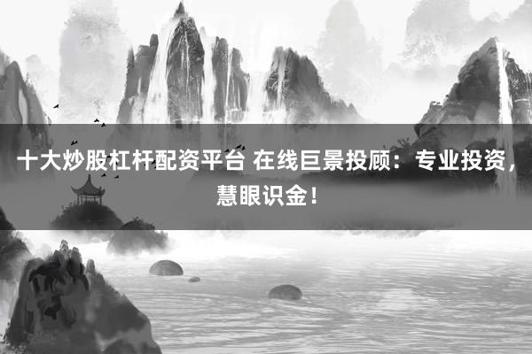 十大炒股杠杆配资平台 在线巨景投顾：专业投资，慧眼识金！