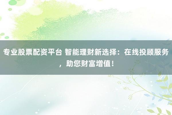 专业股票配资平台 智能理财新选择：在线投顾服务，助您财富增值！