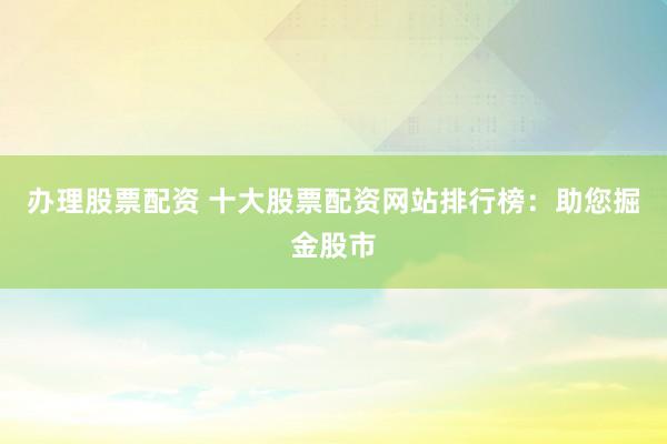 办理股票配资 十大股票配资网站排行榜：助您掘金股市