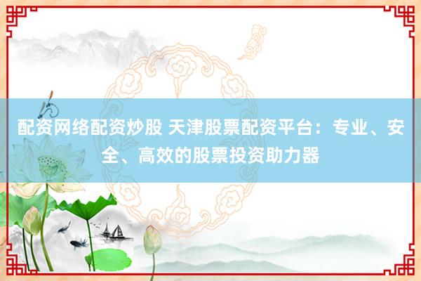配资网络配资炒股 天津股票配资平台：专业、安全、高效的股票投资助力器