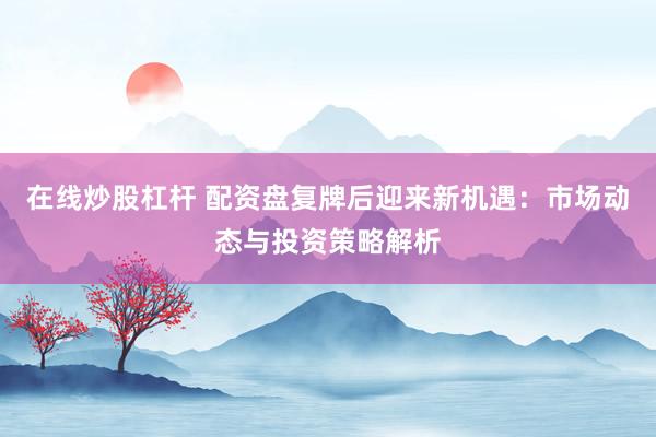 在线炒股杠杆 配资盘复牌后迎来新机遇：市场动态与投资策略解析