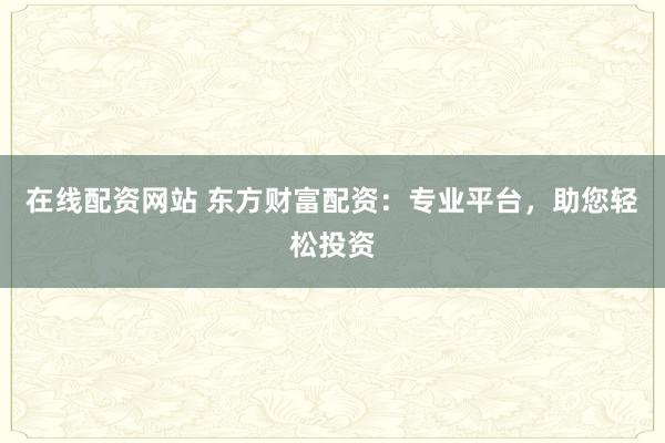 在线配资网站 东方财富配资：专业平台，助您轻松投资