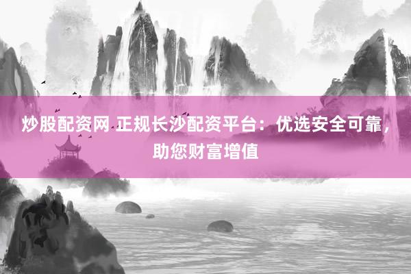 炒股配资网 正规长沙配资平台：优选安全可靠，助您财富增值