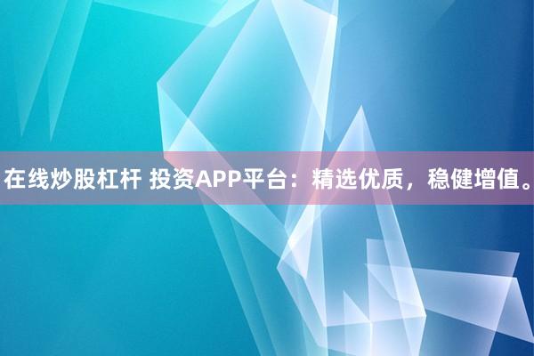 在线炒股杠杆 投资APP平台：精选优质，稳健增值。