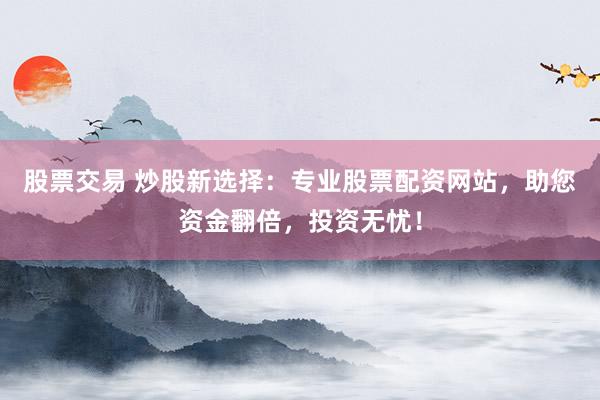 股票交易 炒股新选择：专业股票配资网站，助您资金翻倍，投资无忧！