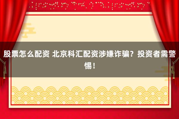股票怎么配资 北京科汇配资涉嫌诈骗?投资者需警惕!