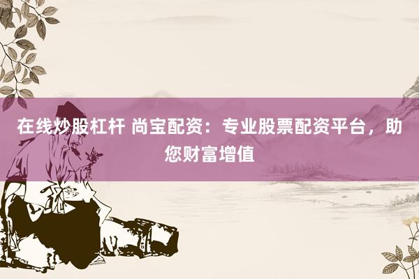 在线炒股杠杆 尚宝配资：专业股票配资平台，助您财富增值
