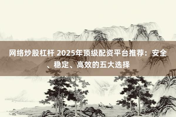 网络炒股杠杆 2025年顶级配资平台推荐:安全、稳定、高效的五大选择