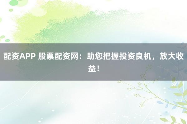 配资APP 股票配资网:助您把握投资良机,放大收益!