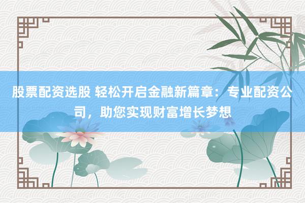 股票配资选股 轻松开启金融新篇章：专业配资公司，助您实现财富增长梦想