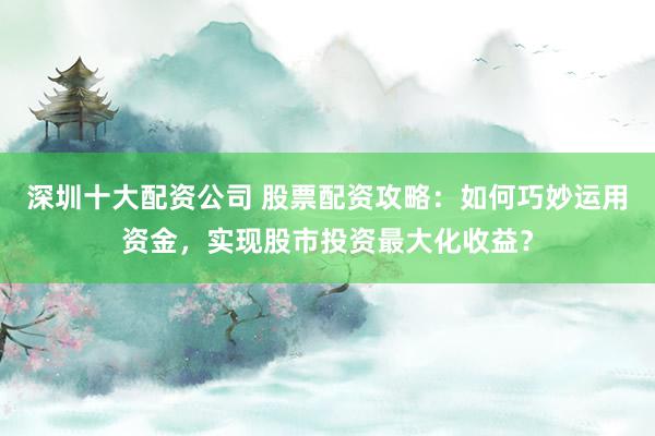 深圳十大配资公司 股票配资攻略：如何巧妙运用资金，实现股市投资最大化收益？
