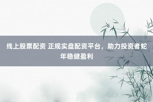 线上股票配资 正规实盘配资平台，助力投资者蛇年稳健盈利