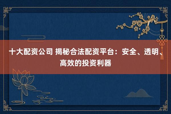 十大配资公司 揭秘合法配资平台：安全、透明、高效的投资利器
