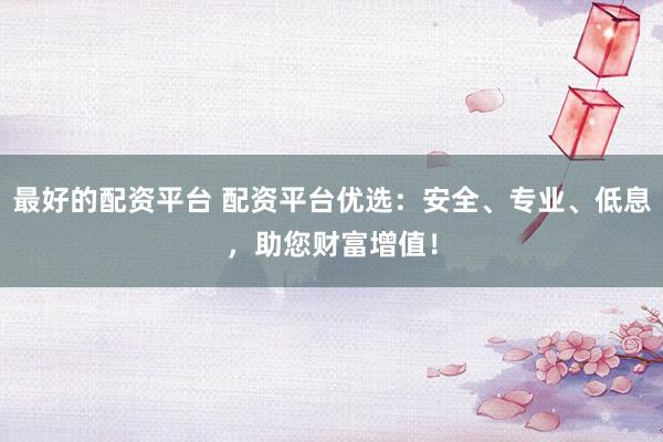 最好的配资平台 配资平台优选：安全、专业、低息，助您财富增值！