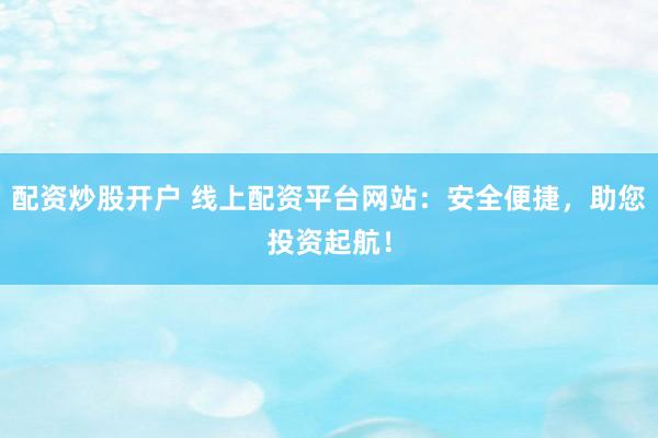 配资炒股开户 线上配资平台网站：安全便捷，助您投资起航！