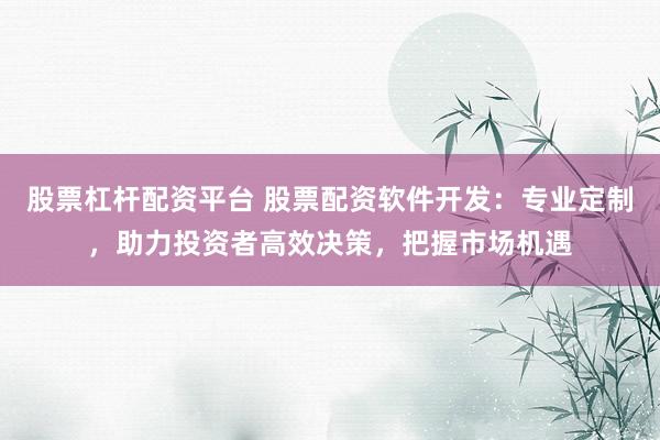 股票杠杆配资平台 股票配资软件开发：专业定制，助力投资者高效决策，把握市场机遇