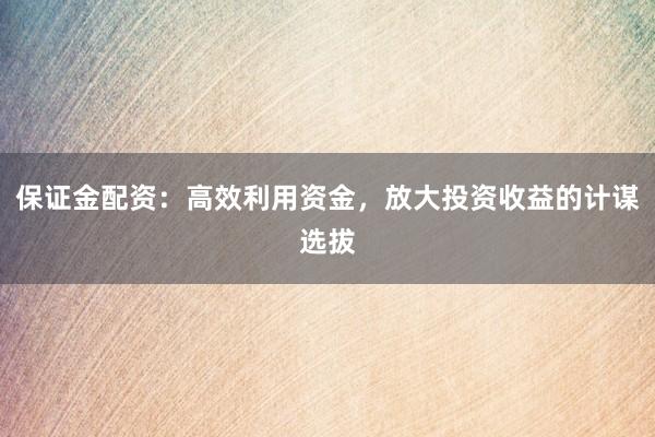 保证金配资：高效利用资金，放大投资收益的计谋选拔