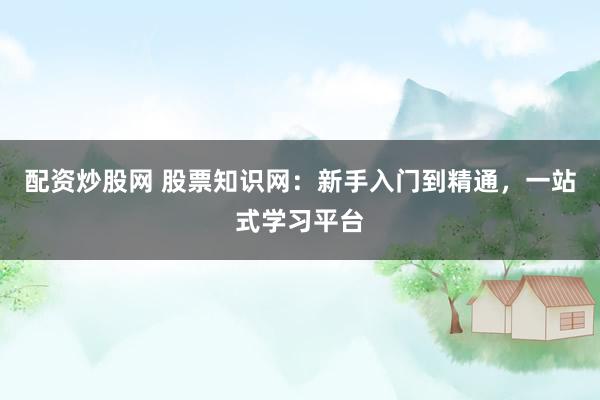 配资炒股网 股票知识网：新手入门到精通，一站式学习平台