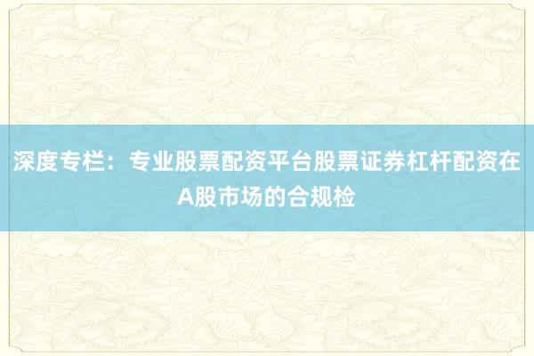 深度专栏：专业股票配资平台股票证券杠杆配资在A股市场的合规检