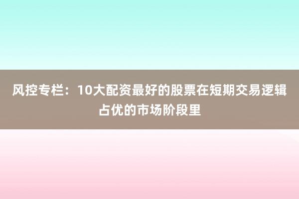 风控专栏：10大配资最好的股票在短期交易逻辑占优的市场阶段里