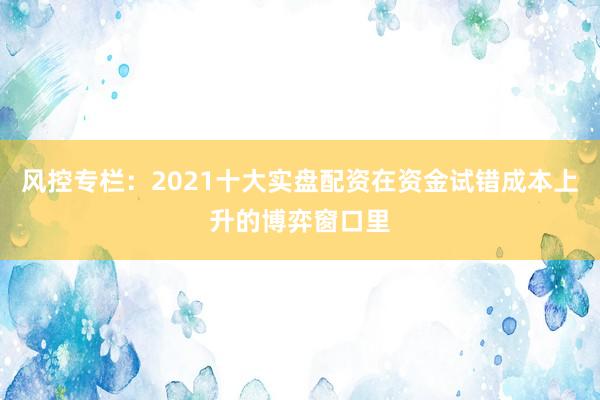 风控专栏：2021十大实盘配资在资金试错成本上升的博弈窗口里