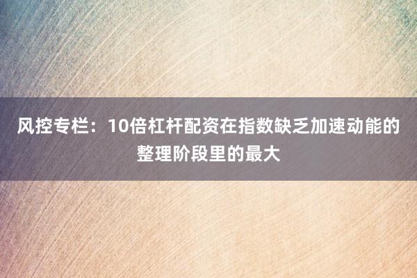 风控专栏:10倍杠杆配资在指数缺乏加速动能的整理阶段里的最大