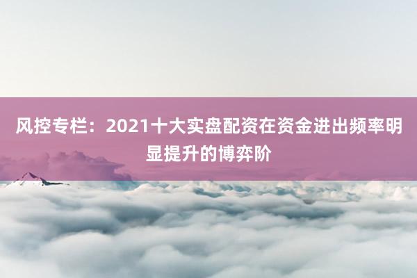 风控专栏：2021十大实盘配资在资金进出频率明显提升的博弈阶