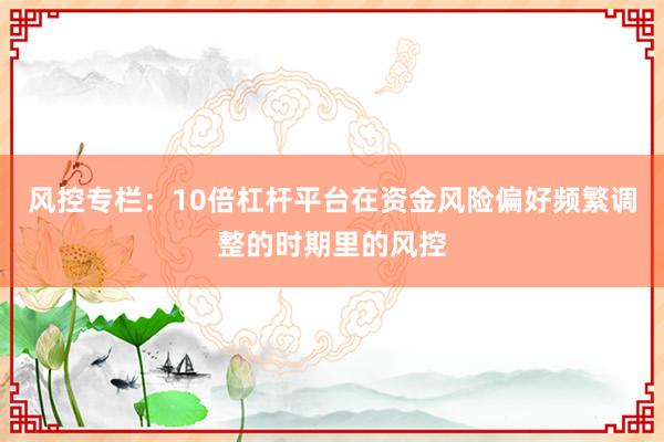 风控专栏:10倍杠杆平台在资金风险偏好频繁调整的时期里的风控