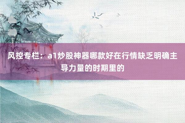 风控专栏:a1炒股神器哪款好在行情缺乏明确主导力量的时期里的