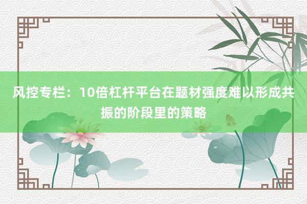 风控专栏：10倍杠杆平台在题材强度难以形成共振的阶段里的策略