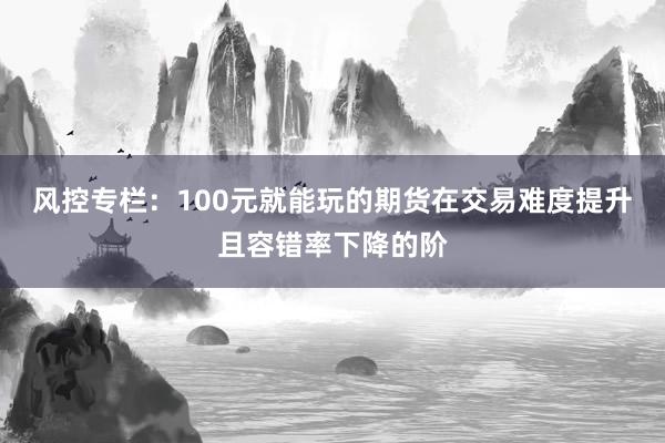 风控专栏：100元就能玩的期货在交易难度提升且容错率下降的阶