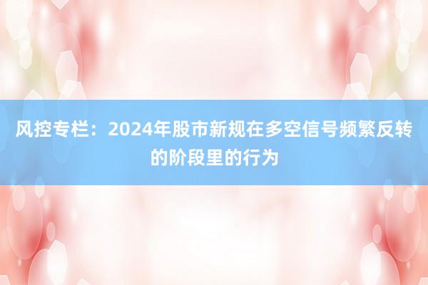 风控专栏:2024年股市新规在多空信号频繁反转的阶段里的行为
