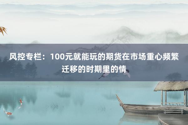 风控专栏:100元就能玩的期货在市场重心频繁迁移的时期里的情