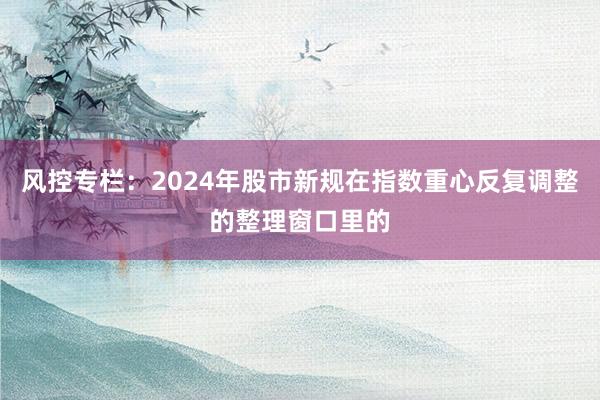 风控专栏：2024年股市新规在指数重心反复调整的整理窗口里的