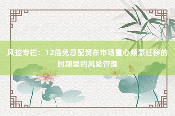 风控专栏：12倍免息配资在市场重心频繁迁移的时期里的风险管理