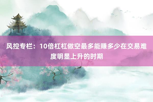 风控专栏：10倍杠杠做空最多能赚多少在交易难度明显上升的时期