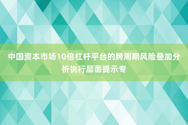 中国资本市场10倍杠杆平台的跨周期风险叠加分析执行层面提示专