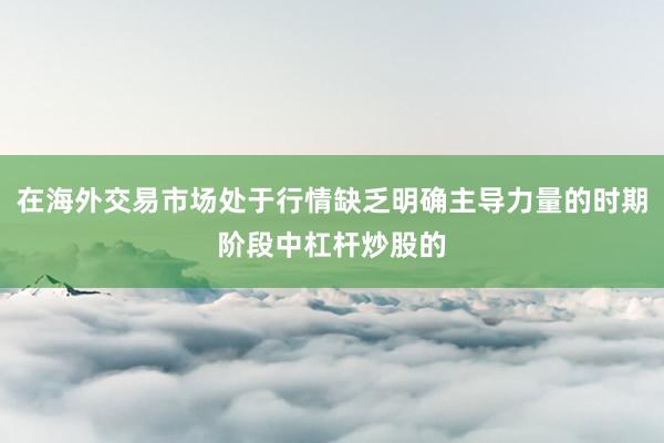 在海外交易市场处于行情缺乏明确主导力量的时期阶段中杠杆炒股的