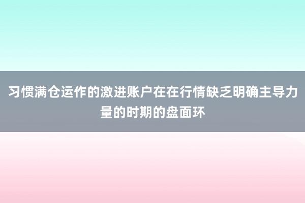 习惯满仓运作的激进账户在在行情缺乏明确主导力量的时期的盘面环