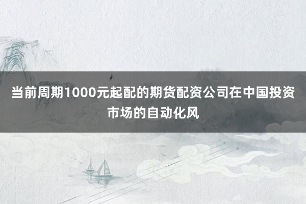 当前周期1000元起配的期货配资公司在中国投资市场的自动化风