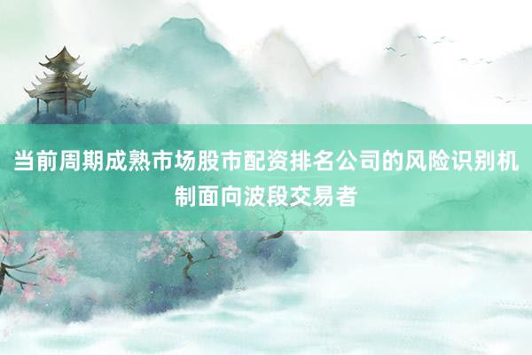 当前周期成熟市场股市配资排名公司的风险识别机制面向波段交易者