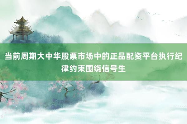 当前周期大中华股票市场中的正品配资平台执行纪律约束围绕信号生
